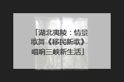 湖北夷陵：情景歌舞《移民新歌》唱响三峡新生活