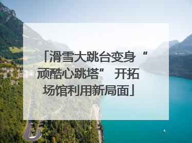 滑雪大跳台变身“顽酷心跳塔” 开拓场馆利用新局面
