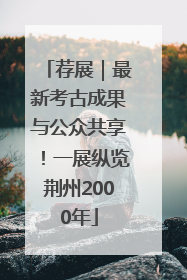 荐展｜最新考古成果与公众共享！一展纵览荆州2000年
