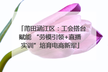 莆田涵江区：工会搭台赋能 “劳模引领+直播实训”培育电商新军