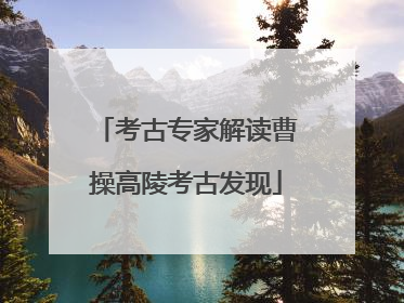 考古专家解读曹操高陵考古发现
