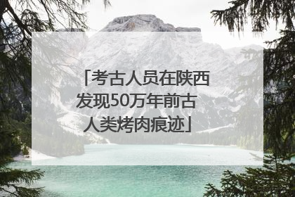 考古人员在陕西发现50万年前古人类烤肉痕迹