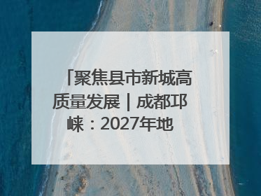 聚焦县市新城高质量发展｜成都邛崃：2027年地区生产总值突破550亿元、建成五百亿级园区