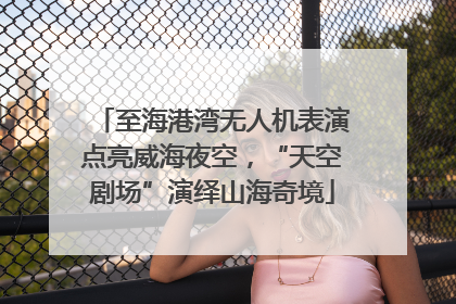 至海港湾无人机表演点亮威海夜空，“天空剧场”演绎山海奇境