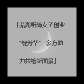 芜湖听障女子创业“绽芳华” 多方助力共绘新图景