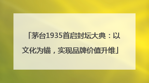 茅台1935首启封坛大典：以文化为锚，实现品牌价值升维
