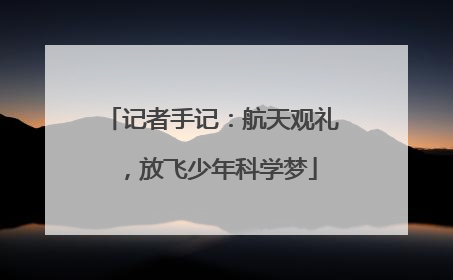 记者手记：航天观礼，放飞少年科学梦