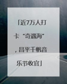 近7万人打卡“奇遇海”，昌平千帆音乐节收官