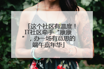 这个社区有温度！IT社区牵手“康康”，办一场有意思的端午嘉年华