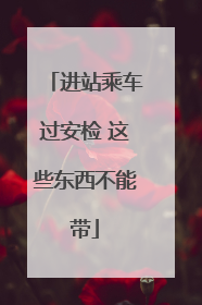 进站乘车过安检 这些东西不能带