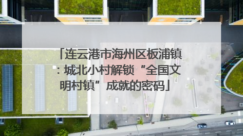连云港市海州区板浦镇：城北小村解锁“全国文明村镇”成就的密码