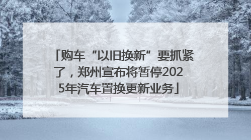 购车“以旧换新”要抓紧了，郑州宣布将暂停2025年汽车置换更新业务