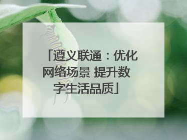 遵义联通：优化网络场景 提升数字生活品质