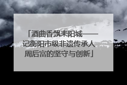 酒曲香飘耒阳城——记衡阳市级非遗传承人周后富的坚守与创新
