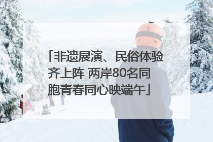 非遗展演、民俗体验齐上阵 两岸80名同胞青春同心映端午