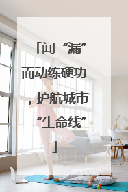 闻“漏”而动练硬功，护航城市“生命线”