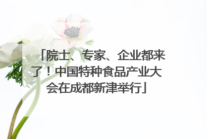 院士、专家、企业都来了！中国特种食品产业大会在成都新津举行