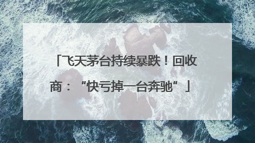 飞天茅台持续暴跌！回收商：“快亏掉一台奔驰”