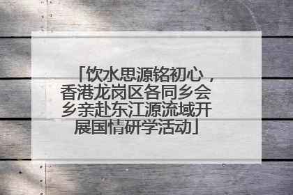 饮水思源铭初心，香港龙岗区各同乡会乡亲赴东江源流域开展国情研学活动