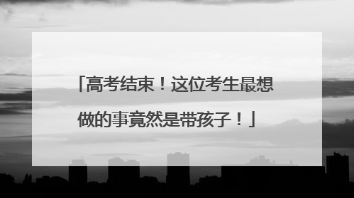 高考结束！这位考生最想做的事竟然是带孩子！