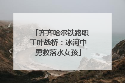 齐齐哈尔铁路职工叶战桥：冰河中勇救落水女孩