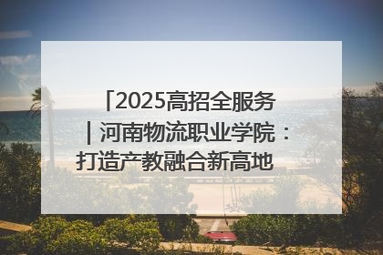 2025高招全服务｜河南物流职业学院：打造产教融合新高地 推动高质量快速发展