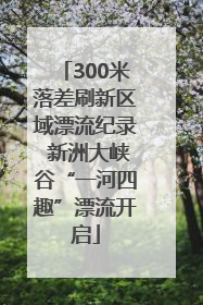 300米落差刷新区域漂流纪录 新洲大峡谷“一河四趣”漂流开启